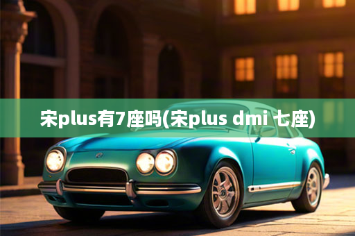 宋plus有7座吗(宋plus dmi 七座)