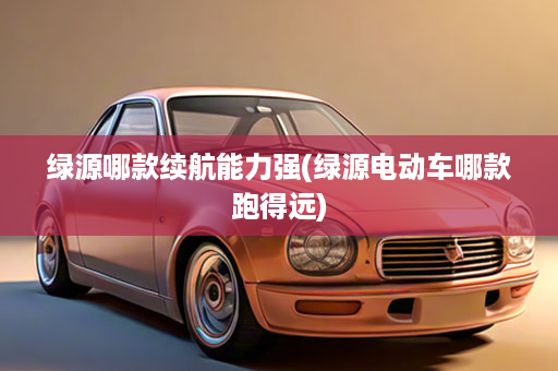 绿源哪款续航能力强(绿源电动车哪款跑得远)