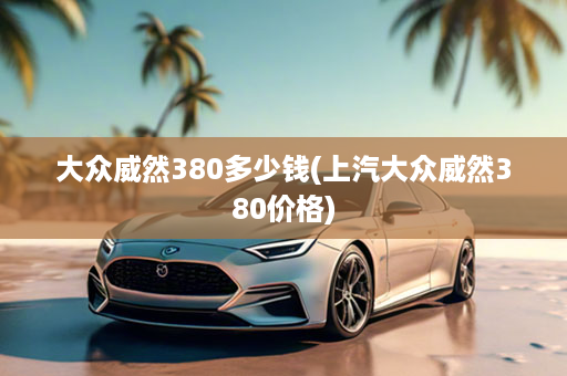 大众威然380多少钱(上汽大众威然380价格)
