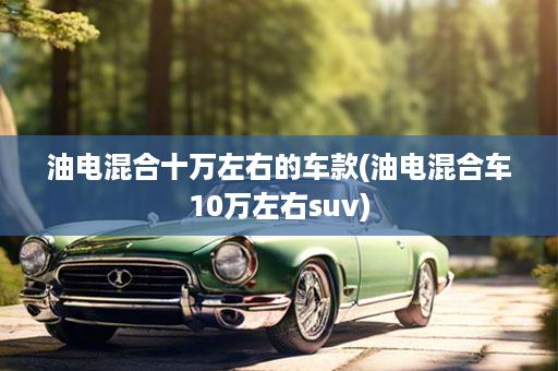 油电混合十万左右的车款(油电混合车10万左右suv)