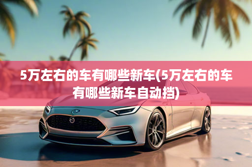 5万左右的车有哪些新车(5万左右的车有哪些新车自动挡)