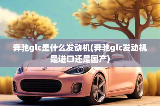 奔驰glc是什么发动机(奔驰glc发动机是进口还是国产)