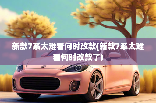 新款7系太难看何时改款(新款7系太难看何时改款了)