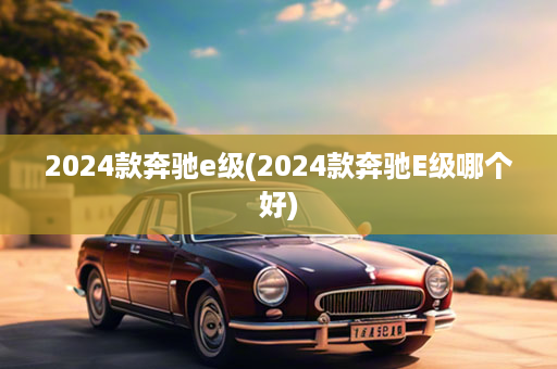 2024款奔驰e级(2024款奔驰E级哪个好)