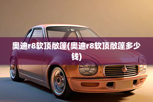 奥迪r8软顶敞篷(奥迪r8软顶敞篷多少钱)