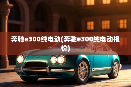奔驰e300纯电动(奔驰e300纯电动报价)