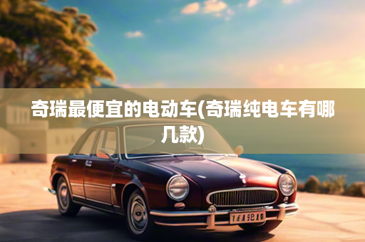奇瑞最便宜的电动车(奇瑞纯电车有哪几款)