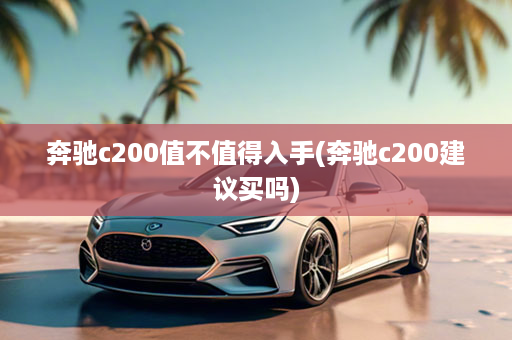 奔驰c200值不值得入手(奔驰c200建议买吗)