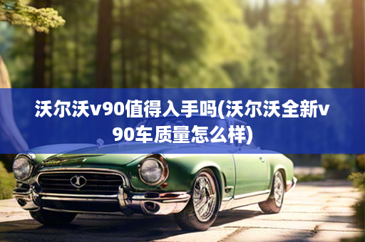 沃尔沃v90值得入手吗(沃尔沃全新v90车质量怎么样)