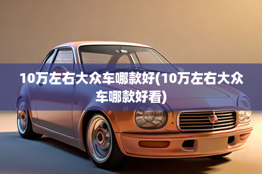 10万左右大众车哪款好(10万左右大众车哪款好看)