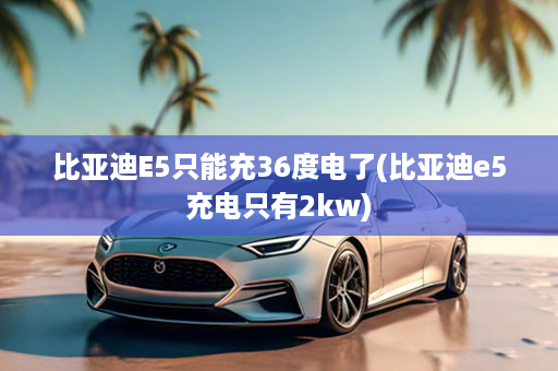 比亚迪E5只能充36度电了(比亚迪e5充电只有2kw)