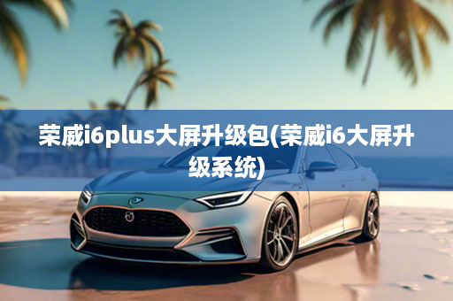 荣威i6plus大屏升级包(荣威i6大屏升级系统)