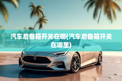 汽车后备箱开关在哪(汽车后备箱开关在哪里)