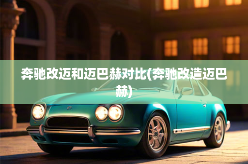 奔驰改迈和迈巴赫对比(奔驰改造迈巴赫)