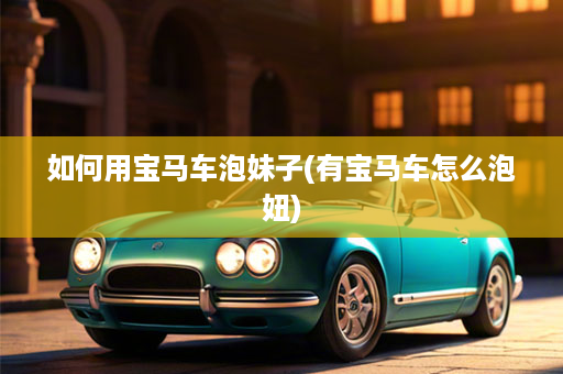 如何用宝马车泡妹子(有宝马车怎么泡妞)