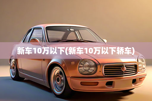 新车10万以下(新车10万以下轿车)