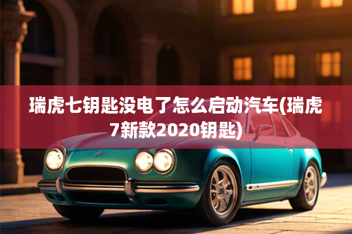 瑞虎七钥匙没电了怎么启动汽车(瑞虎7新款2020钥匙)