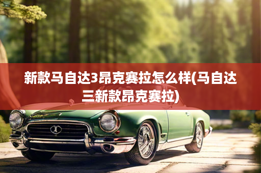 新款马自达3昂克赛拉怎么样(马自达三新款昂克赛拉)