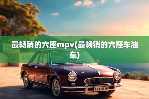 最畅销的六座mpv(最畅销的六座车油车)