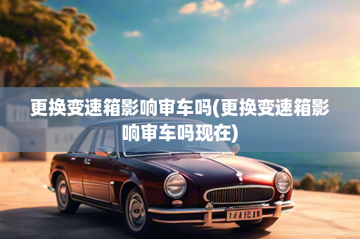 更换变速箱影响审车吗(更换变速箱影响审车吗现在)