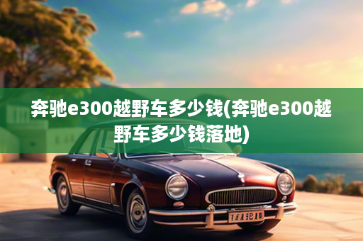 奔驰e300越野车多少钱(奔驰e300越野车多少钱落地)