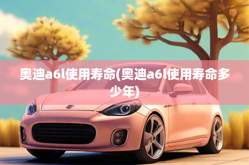 奥迪a6l使用寿命(奥迪a6l使用寿命多少年)