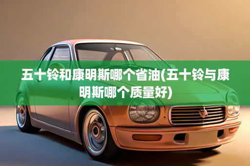 五十铃和康明斯哪个省油(五十铃与康明斯哪个质量好)