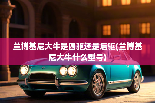 兰博基尼大牛是四驱还是后驱(兰博基尼大牛什么型号)