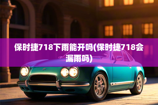 保时捷718下雨能开吗(保时捷718会漏雨吗)