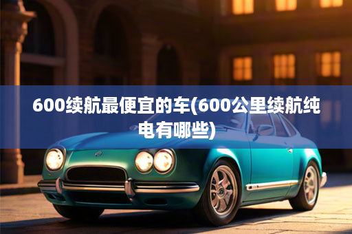 600续航最便宜的车(600公里续航纯电有哪些)