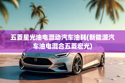 五菱星光油电混动汽车油耗(新能源汽车油电混合五菱宏光)
