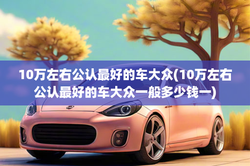 10万左右公认最好的车大众(10万左右公认最好的车大众一般多少钱一)