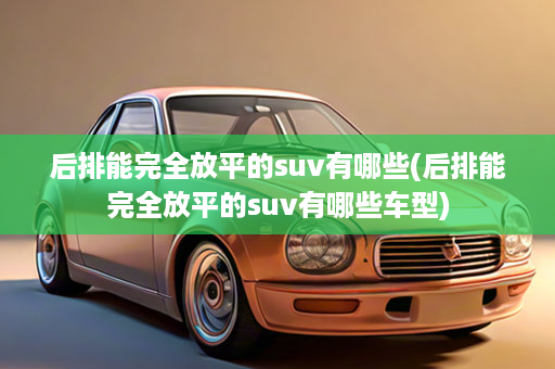后排能完全放平的suv有哪些(后排能完全放平的suv有哪些车型)