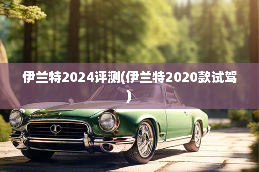 伊兰特2024评测(伊兰特2020款试驾)