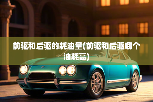 前驱和后驱的耗油量(前驱和后驱哪个油耗高)