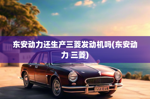 东安动力还生产三菱发动机吗(东安动力 三菱)