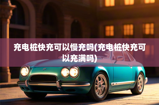 充电桩快充可以慢充吗(充电桩快充可以充满吗)