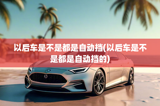 以后车是不是都是自动挡(以后车是不是都是自动挡的)