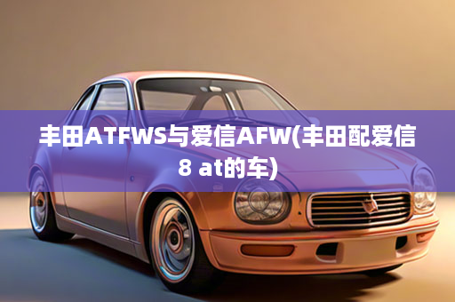 丰田ATFWS与爱信AFW(丰田配爱信8 at的车)