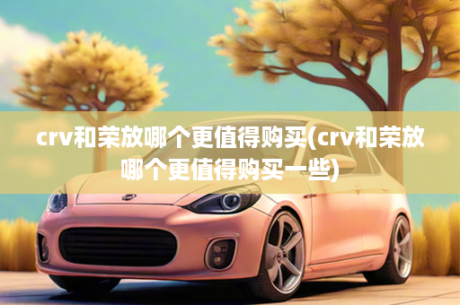 crv和荣放哪个更值得购买(crv和荣放哪个更值得购买一些)