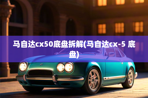 马自达cx50底盘拆解(马自达cx-5 底盘)