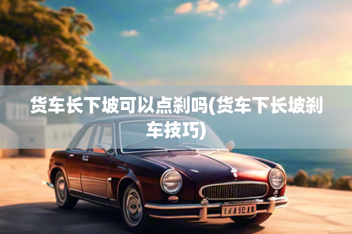 货车长下坡可以点刹吗(货车下长坡刹车技巧)