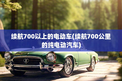 续航700以上的电动车(续航700公里的纯电动汽车)