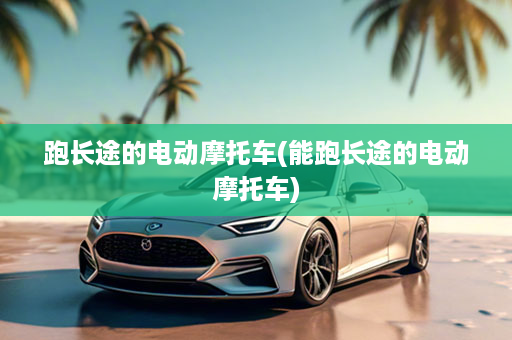 跑长途的电动摩托车(能跑长途的电动摩托车)